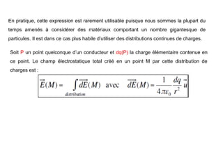 En pratique, cette expression est rarement utilisable puisque nous sommes la plupart du
temps amenés à considérer des matériaux comportant un nombre gigantesque de
particules. Il est dans ce cas plus habile d’utiliser des distributions continues de charges.
Soit P un point quelconque d’un conducteur et dq(P) la charge élémentaire contenue en
ce point. Le champ électrostatique total créé en un point M par cette distribution de
charges est :
 