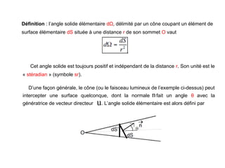 Définition : l’angle solide élémentaire dΩ, délimité par un cône coupant un élément de
surface élémentaire dS située à une distance r de son sommet O vaut
n

u

Cet angle solide est toujours positif et indépendant de la distance r. Son unité est le
« stéradian » (symbole sr).
D’une façon générale, le cône (ou le faisceau lumineux de l’exemple ci-dessus) peut
intercepter une surface quelconque, dont la normale fait un angle θ avec la
génératrice de vecteur directeur . L’angle solide élémentaire est alors défini par
 