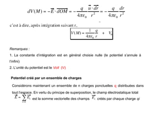 Remarques :
1. La constante d’intégration est en général choisie nulle (le potentiel s’annule à
l’infini)
2. L’unité du potentiel est le Volt (V)
Potentiel créé par un ensemble de charges
Considérons maintenant un ensemble de n charges ponctuelles qi distribuées dans
tout l’espace. En vertu du principe de superposition, le champ électrostatique total
est la somme vectorielle des champs créés par chaque charge qi
 