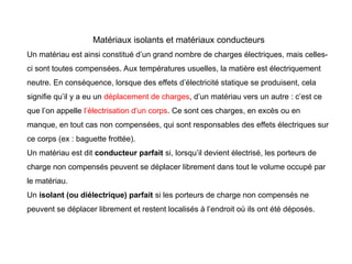 Matériaux isolants et matériaux conducteurs
Un matériau est ainsi constitué d’un grand nombre de charges électriques, mais celles-
ci sont toutes compensées. Aux températures usuelles, la matière est électriquement
neutre. En conséquence, lorsque des effets d’électricité statique se produisent, cela
signifie qu’il y a eu un déplacement de charges, d’un matériau vers un autre : c’est ce
que l’on appelle l’électrisation d’un corps. Ce sont ces charges, en excès ou en
manque, en tout cas non compensées, qui sont responsables des effets électriques sur
ce corps (ex : baguette frottée).
Un matériau est dit conducteur parfait si, lorsqu’il devient électrisé, les porteurs de
charge non compensés peuvent se déplacer librement dans tout le volume occupé par
le matériau.
Un isolant (ou diélectrique) parfait si les porteurs de charge non compensés ne
peuvent se déplacer librement et restent localisés à l’endroit où ils ont été déposés.
 