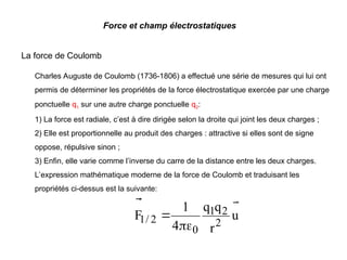 Force et champ électrostatiques
La force de Coulomb
Charles Auguste de Coulomb (1736-1806) a effectué une série de mesures qui lui ont
permis de déterminer les propriétés de la force électrostatique exercée par une charge
ponctuelle q1 sur une autre charge ponctuelle q2:
1) La force est radiale, c’est à dire dirigée selon la droite qui joint les deux charges ;
2) Elle est proportionnelle au produit des charges : attractive si elles sont de signe
oppose, répulsive sinon ;
3) Enfin, elle varie comme l’inverse du carre de la distance entre les deux charges.
L’expression mathématique moderne de la force de Coulomb et traduisant les
propriétés ci-dessus est la suivante:
u
r
q
q
4
1
F
2
2
1
0
2
/
1




 