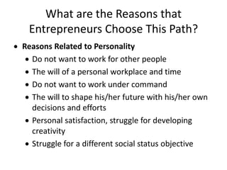 What are the Reasons that
Entrepreneurs Choose This Path?
 Reasons Related to Personality
 Do not want to work for other people
 The will of a personal workplace and time
 Do not want to work under command
 The will to shape his/her future with his/her own
decisions and efforts
 Personal satisfaction, struggle for developing
creativity
 Struggle for a different social status objective
 