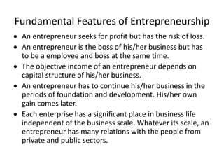 Fundamental Features of Entrepreneurship
 An entrepreneur seeks for profit but has the risk of loss.
 An entrepreneur is the boss of his/her business but has
to be a employee and boss at the same time.
 The objective income of an entrepreneur depends on
capital structure of his/her business.
 An entrepreneur has to continue his/her business in the
periods of foundation and development. His/her own
gain comes later.
 Each enterprise has a significant place in business life
independent of the business scale. Whatever its scale, an
entrepreneur has many relations with the people from
private and public sectors.
 