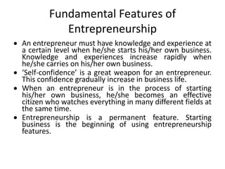  An entrepreneur must have knowledge and experience at
a certain level when he/she starts his/her own business.
Knowledge and experiences increase rapidly when
he/she carries on his/her own business.
 ‘Self-confidence’ is a great weapon for an entrepreneur.
This confidence gradually increase in business life.
 When an entrepreneur is in the process of starting
his/her own business, he/she becomes an effective
citizen who watches everything in many different fields at
the same time.
 Entrepreneurship is a permanent feature. Starting
business is the beginning of using entrepreneurship
features.
Fundamental Features of
Entrepreneurship
 