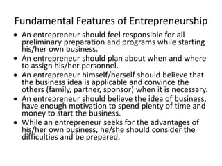 Fundamental Features of Entrepreneurship
 An entrepreneur should feel responsible for all
preliminary preparation and programs while starting
his/her own business.
 An entrepreneur should plan about when and where
to assign his/her personnel.
 An entrepreneur himself/herself should believe that
the business idea is applicable and convince the
others (family, partner, sponsor) when it is necessary.
 An entrepreneur should believe the idea of business,
have enough motivation to spend plenty of time and
money to start the business.
 While an entrepreneur seeks for the advantages of
his/her own business, he/she should consider the
difficulties and be prepared.
 