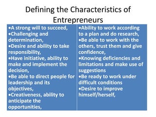 Defining the Characteristics of
Entrepreneurs
A strong will to succeed,
Challenging and
determination,
Desire and ability to take
responsibility,
Have initiative, ability to
make and implement the
decision,
Be able to direct people for
leadership and its
objectives,
Creativeness, ability to
anticipate the
opportunities,
Ability to work according
to a plan and do research,
Be able to work with the
others, trust them and give
confidence,
Knowing deficiencies and
limitations and make use of
suggestions
Be ready to work under
difficult conditions
Desire to improve
himself/herself,
 