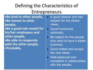 Defining the Characteristics of
Entrepreneurs
Be kind to other people,
Be honest to other
people,
Be a good role model for
his/her employees and
other people,
Be able to cooperate
with the other people,
Trustable,
 A good listener and has
respect for the others’
views,
 Good-humoured,
optimistic,
 Be helpful for the people
who want to have a better
business,
 Quick-witted and accept
the new ideas,
 Well-balanced and
consistent in relationships
with the people,
 