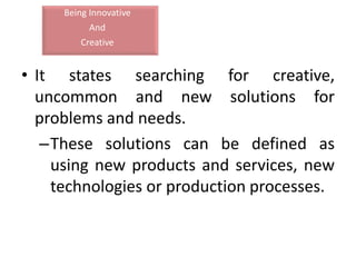 Being Innovative
And
Creative
• It states searching for creative,
uncommon and new solutions for
problems and needs.
–These solutions can be defined as
using new products and services, new
technologies or production processes.
 