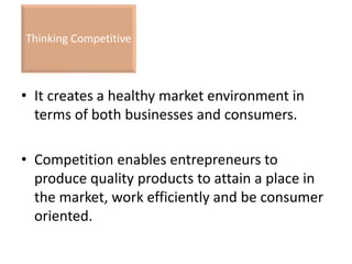• It creates a healthy market environment in
terms of both businesses and consumers.
• Competition enables entrepreneurs to
produce quality products to attain a place in
the market, work efficiently and be consumer
oriented.
Thinking Competitive
 