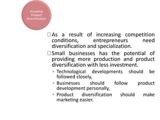 As a result of increasing competition
conditions, entrepreneurs need
diversification and specialization.
Small businesses has the potential of
providing more production and product
diversification with less investment.
◦ Technological developments should be
followed closely,
◦ Businesses should follow product
development personally,
◦ Product diversification should make
marketing easier.
Providing
Product
Diversification
 