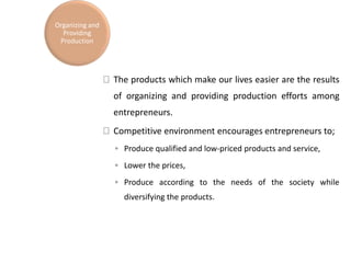 The products which make our lives easier are the results
of organizing and providing production efforts among
entrepreneurs.
Competitive environment encourages entrepreneurs to;
◦ Produce qualified and low-priced products and service,
◦ Lower the prices,
◦ Produce according to the needs of the society while
diversifying the products.
Organizing and
Providing
Production
 