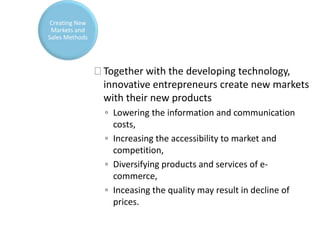 Together with the developing technology,
innovative entrepreneurs create new markets
with their new products
◦ Lowering the information and communication
costs,
◦ Increasing the accessibility to market and
competition,
◦ Diversifying products and services of e-
commerce,
◦ Inceasing the quality may result in decline of
prices.
Creating New
Markets and
Sales Methods
 