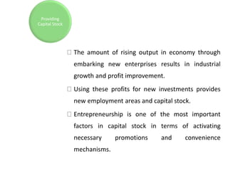 The amount of rising output in economy through
embarking new enterprises results in industrial
growth and profit improvement.
Using these profits for new investments provides
new employment areas and capital stock.
Entrepreneurship is one of the most important
factors in capital stock in terms of activating
necessary promotions and convenience
mechanisms.
Providing
Capital Stock
 