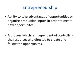 Entrepreneurship
• Ability to take advantages of opportunities or
organize production inputs in order to create
new opportunites.
• A process which is independent of controlling
the resources and directed to create and
follow the opportunites.
 