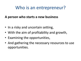 Who is an entrepreneur?
A person who starts a new business
• In a risky and uncertain setting,
• With the aim of profitability and growth,
• Examining the opportunities,
• And gathering the necessary resources to use
opportunities.
 