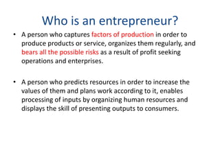 Who is an entrepreneur?
• A person who captures factors of production in order to
produce products or service, organizes them regularly, and
bears all the possible risks as a result of profit seeking
operations and enterprises.
• A person who predicts resources in order to increase the
values of them and plans work according to it, enables
processing of inputs by organizing human resources and
displays the skill of presenting outputs to consumers.
 