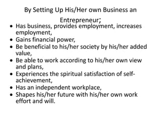 By Setting Up His/Her own Business an
Entrepreneur;
 Has business, provides employment, increases
employment,
 Gains financial power,
 Be beneficial to his/her society by his/her added
value,
 Be able to work according to his/her own view
and plans,
 Experiences the spiritual satisfaction of self-
achievement,
 Has an independent workplace,
 Shapes his/her future with his/her own work
effort and will.
 