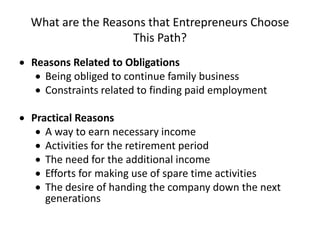 What are the Reasons that Entrepreneurs Choose
This Path?
 Reasons Related to Obligations
 Being obliged to continue family business
 Constraints related to finding paid employment
 Practical Reasons
 A way to earn necessary income
 Activities for the retirement period
 The need for the additional income
 Efforts for making use of spare time activities
 The desire of handing the company down the next
generations
 