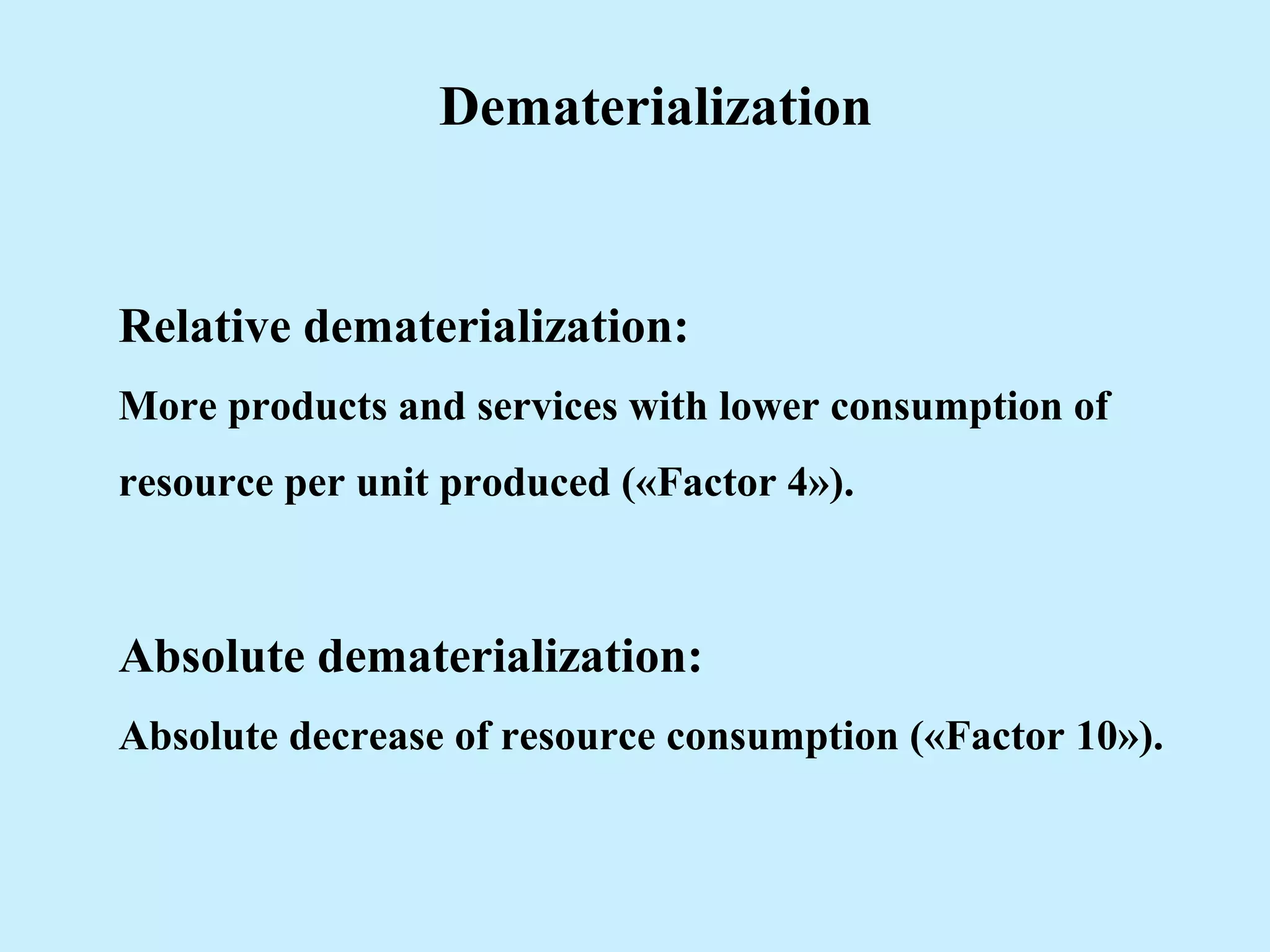Dematerialization
Relative dematerialization:
More products and services with lower consumption of
resource per unit produced («Factor 4»).
Absolute dematerialization:
Absolute decrease of resource consumption («Factor 10»).
 
