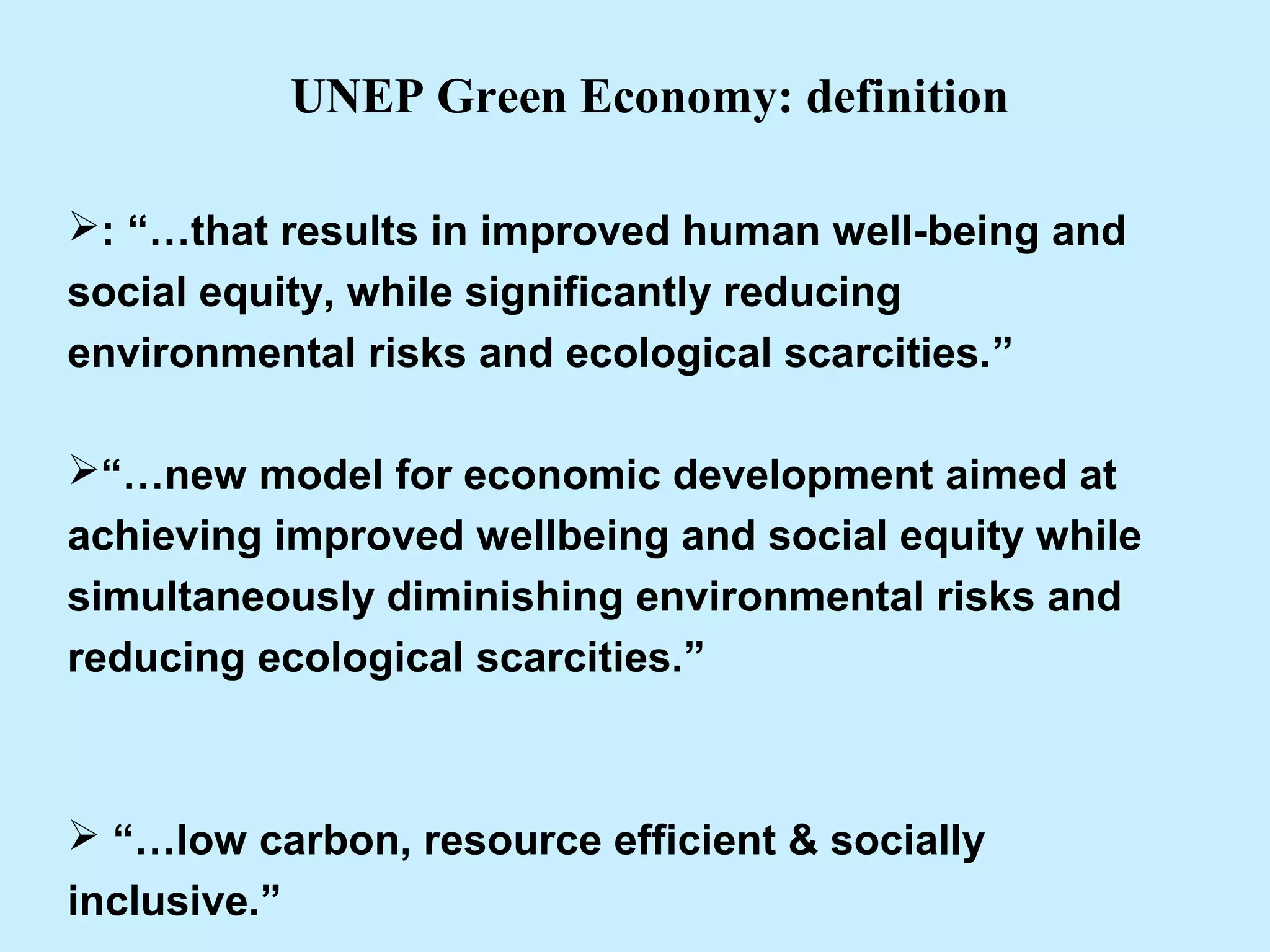 : “…that results in improved human well-being and
social equity, while significantly reducing
environmental risks and ecological scarcities.”
“…new model for economic development aimed at
achieving improved wellbeing and social equity while
simultaneously diminishing environmental risks and
reducing ecological scarcities.”
 “…low carbon, resource efficient & socially
inclusive.”
UNEP Green Economy: definition
 