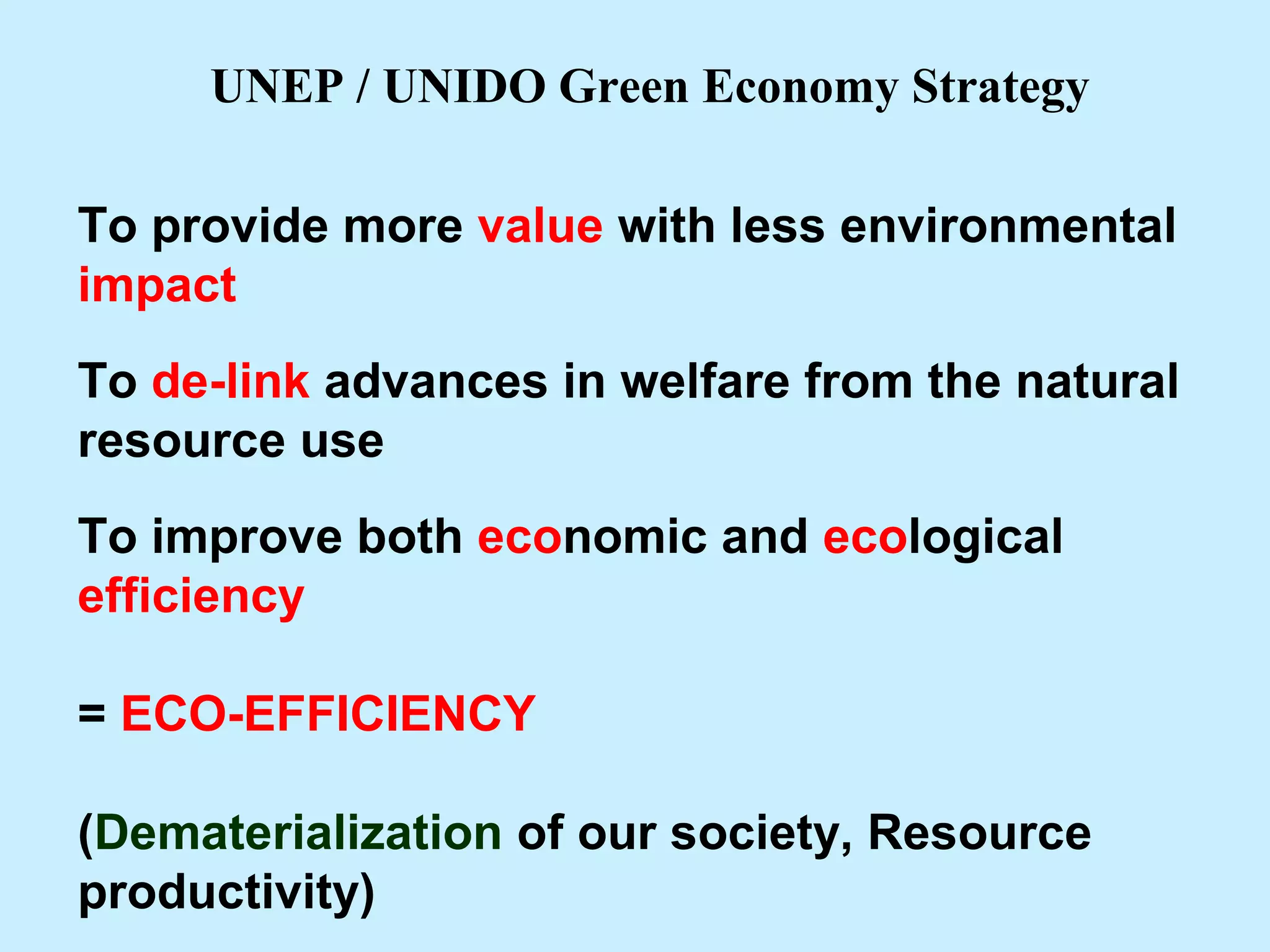 To provide more value with less environmental
impact
To de-link advances in welfare from the natural
resource use
To improve both economic and ecological
efficiency
= ECO-EFFICIENCY
(Dematerialization of our society, Resource
productivity)
UNEP / UNIDO Green Economy Strategy
 