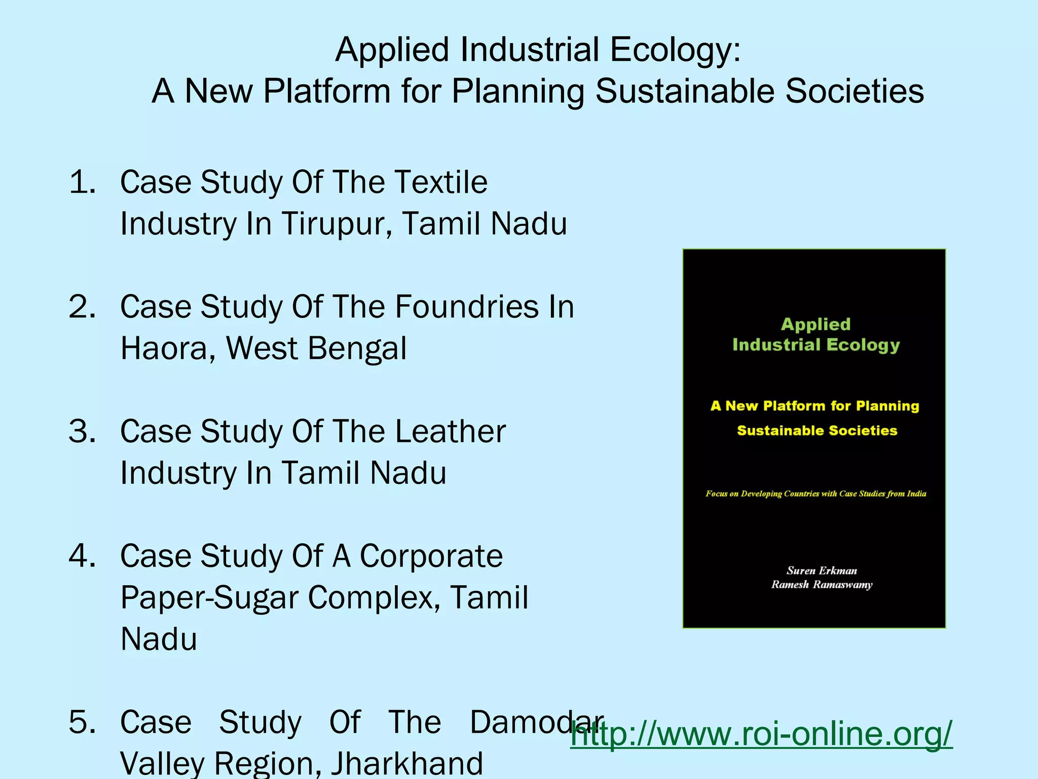 Applied Industrial Ecology:
A New Platform for Planning Sustainable Societies
1. Case Study Of The Textile
Industry In Tirupur, Tamil Nadu
2. Case Study Of The Foundries In
Haora, West Bengal
3. Case Study Of The Leather
Industry In Tamil Nadu
4. Case Study Of A Corporate
Paper-Sugar Complex, Tamil
Nadu
5. Case Study Of The Damodar
Valley Region, Jharkhand
http://www.roi-online.org/
 