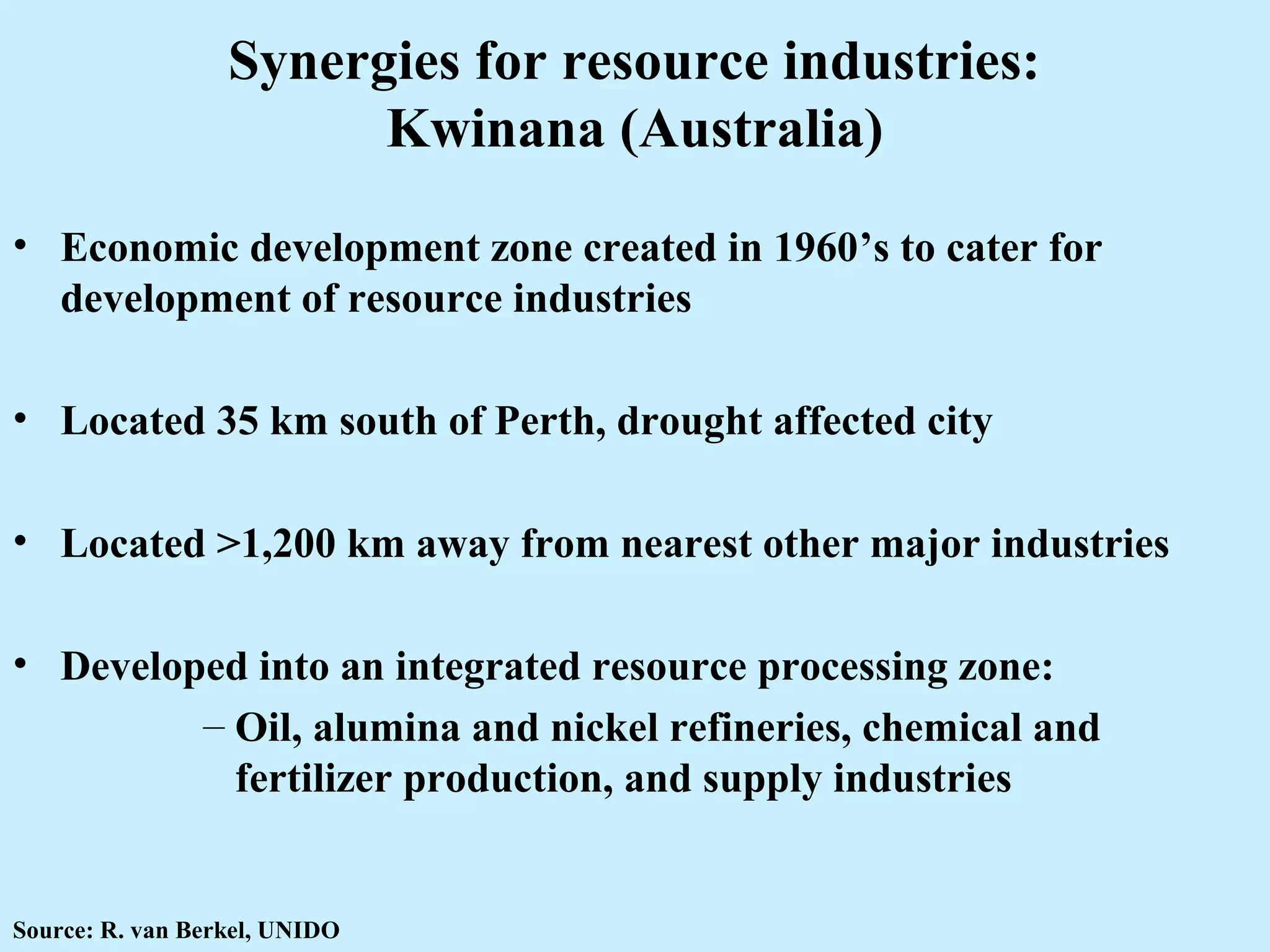Synergies for resource industries:
Kwinana (Australia)
• Economic development zone created in 1960’s to cater for
development of resource industries
• Located 35 km south of Perth, drought affected city
• Located >1,200 km away from nearest other major industries
• Developed into an integrated resource processing zone:
– Oil, alumina and nickel refineries, chemical and
fertilizer production, and supply industries
Source: R. van Berkel, UNIDO
 