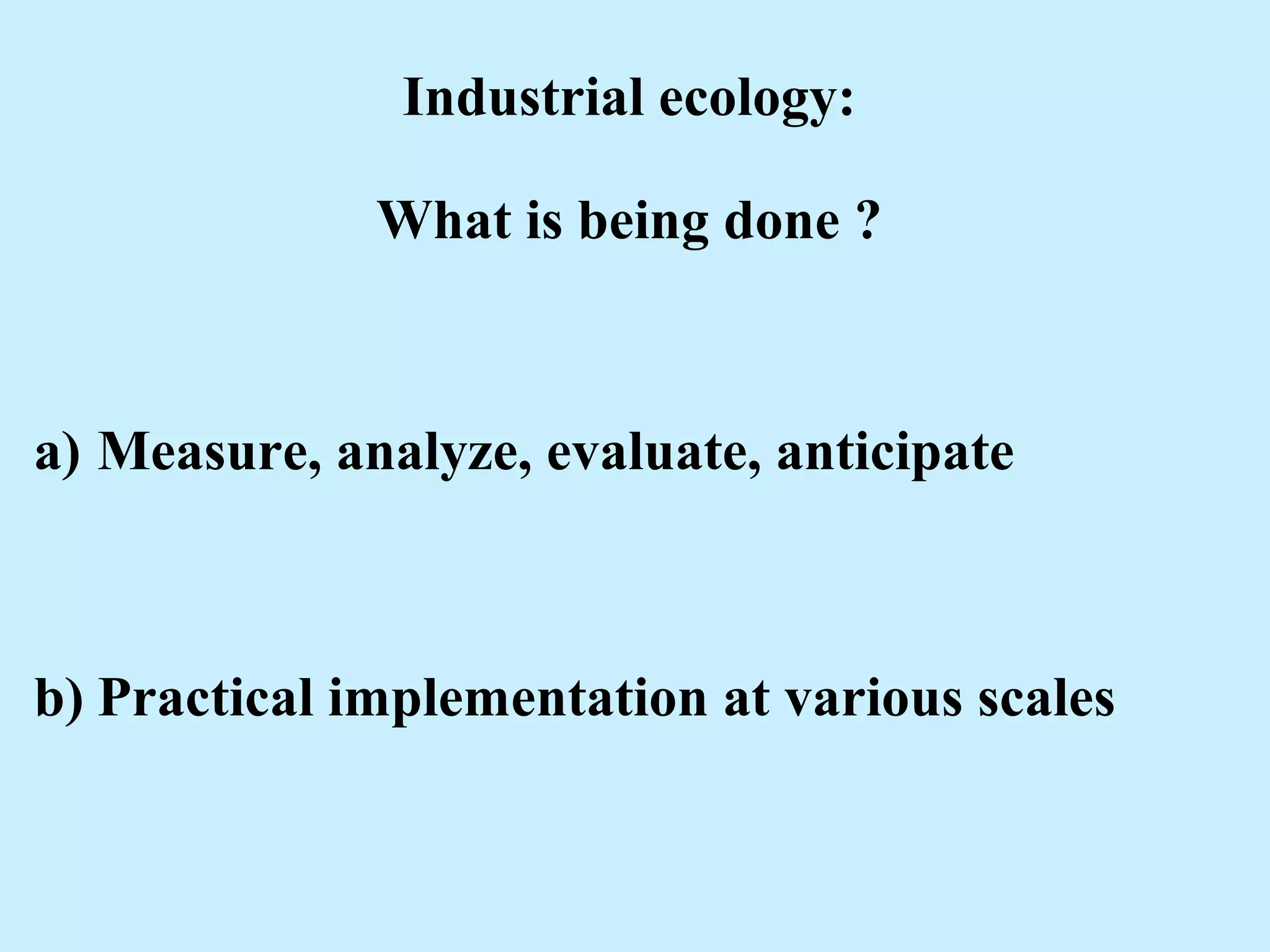 Industrial ecology:
What is being done ?
a) Measure, analyze, evaluate, anticipate
b) Practical implementation at various scales
 