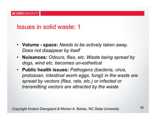 Issues in solid waste: 1
16
Copyright Anders Damgaard & Morton A. Barlaz, NC State University
• Volume - space: Needs to be actively taken away.
Does not disappear by itself
• Nuisances: Odours, flies, etc. Waste being spread by
dogs, wind etc. becomes un-esthetical
• Public health issues: Pathogens (bacteria, virus,
protozoan, intestinal worm eggs, fungi) in the waste are
spread by vectors (flies, rats, etc.) or infected or
transmitting vectors are attracted by the waste
 