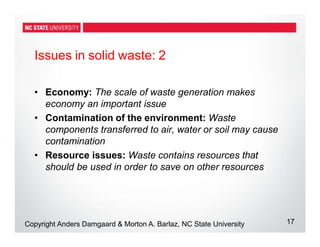 Issues in solid waste: 2
17
Copyright Anders Damgaard & Morton A. Barlaz, NC State University
• Economy: The scale of waste generation makes
economy an important issue
• Contamination of the environment: Waste
components transferred to air, water or soil may cause
contamination
• Resource issues: Waste contains resources that
should be used in order to save on other resources
 