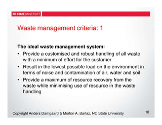 Waste management criteria: 1
18
Copyright Anders Damgaard & Morton A. Barlaz, NC State University
The ideal waste management system:
• Provide a customised and robust handling of all waste
with a minimum of effort for the customer
• Result in the lowest possible load on the environment in
terms of noise and contamination of air, water and soil
• Provide a maximum of resource recovery from the
waste while minimising use of resource in the waste
handling
 