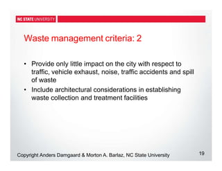 Waste management criteria: 2
19
Copyright Anders Damgaard & Morton A. Barlaz, NC State University
• Provide only little impact on the city with respect to
traffic, vehicle exhaust, noise, traffic accidents and spill
of waste
• Include architectural considerations in establishing
waste collection and treatment facilities
 