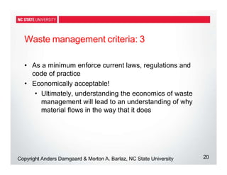 Waste management criteria: 3
20
Copyright Anders Damgaard & Morton A. Barlaz, NC State University
• As a minimum enforce current laws, regulations and
code of practice
• Economically acceptable!
• Ultimately, understanding the economics of waste
management will lead to an understanding of why
material flows in the way that it does
 