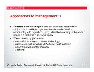 Approaches to management: 1
21
Copyright Anders Damgaard & Morton A. Barlaz, NC State University
• Common sense strategy: Some issues should meet defined
minimum standards (occupational health, level of service,
compatibility with regulations, etc.), while the balancing of the other
issues is a matter of discussion/ policy
• Waste hierarchy (3-5 levels):
- waste minimization and cleaner technology
- waste reuse and recycling (definition is partly political)
- incineration with energy recovery
- landfilling
 