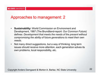 Approaches to management: 2
22
Copyright Anders Damgaard & Morton A. Barlaz, NC State University
• Sustainability: World Commission on Environment and
Development, 1987 (The Brundtland-report: Our Common Future)
defines: Development that meets the needs of the present without
compromising the ability of future generations to meet their own
needs.
• Not many direct suggestions, but a way of thinking: long term
issues should receive more attention, each generation solves its
own problems, local responsibility, etc.
 