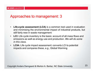 Approaches to management: 3
23
Copyright Anders Damgaard & Morton A. Barlaz, NC State University
• Life-cycle assessment (LCA) is a common tool used in evaluation
and minimising the environmental impact of industrial products, but
still fairly new in waste management:
• LCI: Life cycle inventory is the basis: account of all mass flows and
emissions as well as energy use and production. We will do some
in this class.
• LCIA: Life cycle impact assessment: converts LCI to potential
impacts and compares these, e.g., Global Warming
 