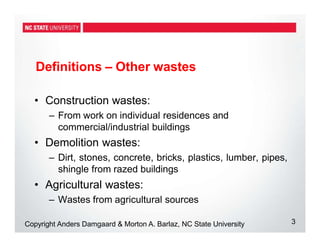 Definitions – Other wastes
3
Copyright Anders Damgaard & Morton A. Barlaz, NC State University
• Construction wastes:
– From work on individual residences and
commercial/industrial buildings
• Demolition wastes:
– Dirt, stones, concrete, bricks, plastics, lumber, pipes,
shingle from razed buildings
• Agricultural wastes:
– Wastes from agricultural sources
 