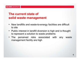 The current state of
solid waste management
6
• New landfills and waste-to-energy facilities are difficult
to site
• Public interest in landfill diversion is high and is thought
to represent a solution to waste problems
• The perceived risks associated with any waste
management facility are high
 