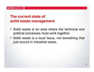 The current state of
solid waste management
7
• Solid waste is an area where the technical and
political processes must work together.
• Solid waste is a local issue, not something that
just occurs in industrial areas.
 