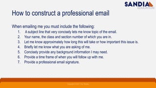 How to construct a professional email
When emailing me you must include the following:
1. A subject line that very concisely lets me know topic of the email.
2. Your name, the class and section number of which you are in.
3. Let me know approximately how long this will take or how important this issue is.
4. Briefly let me know what you are asking of me.
5. Concisely provide any background information I may need.
6. Provide a time frame of when you will follow up with me.
7. Provide a professional email signature.
Copyright © 2021 Troy Tarpley
 