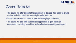 Course Information
• The course will offer students the opportunity to develop their ability to create
content and distribute it across multiple media platforms.
• Student will explore a number of new and emerging social media.
• The course will also offer students the opportunity to gain hands on
experience in creating, launching, and evaluating messaging campaigns.
Copyright © 2021 Troy Tarpley
 