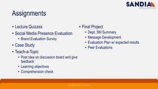 Assignments
• Lecture Quizzes
• Social Media Presence Evaluation
• Brand Evaluation Survey
• Case Study
• Teach-a-Topic
• Post idea on discussion board and give
feedback
• Learning objectives
• Comprehension check
• Final Project
• Dept. SM Summary
• Message Development
• Evaluation Plan w/ expected results
• Peer Evaluations
Copyright © 2021 Troy Tarpley
 