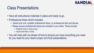 Class Presentations
• Have all instructional materials in place and ready to go.
• Professional dress which includes:
• slacks and a tie, suitable professional dress, or professional skirt and blouse.
• Please ensure professional shoes are included in your attire. These include:
• Polished boots or dress shoes
• Closed toed flats or heels.
• You will meet with me ahead of time to ensure you have everything you need
for you need for your teach-a-topic and final presentations.
Copyright © 2021 Troy Tarpley
 