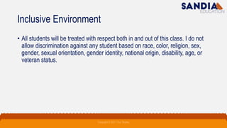 Inclusive Environment
• All students will be treated with respect both in and out of this class. I do not
allow discrimination against any student based on race, color, religion, sex,
gender, sexual orientation, gender identity, national origin, disability, age, or
veteran status.
Copyright © 2021 Troy Tarpley
 
