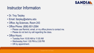 Instructor Information
• Dr. Troy Tarpley
• Email: ttarpley@wtamu.edu
• Office: Ag Sciences, Room 243
• Office Phone: (806) 651-2584
• Please use Remind, email, or my office phone to contact me.
• Please do not text my cell regarding the class.
• Office Hours:
• Tuesday from 10:00 AM to 11:00 AM
• Wednesday from 1:00 PM to 2:00 PM
• OR by appointment.
Copyright © 2021 Troy Tarpley
 
