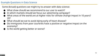 Example Questions in Data Science
Some (broad) questions we might try to answer with data science:
● What show should we recommend to our user to watch?
● In which markets should we focus our advertising campaign?
● What areas of the world are at higher risks for climate change impact in 10 years?
20?
● What should we eat to avoid dying early of heart disease?
● Do immigrants from poor countries have a positive or negative impact on the
economy?
● Is the world getting better or worse?
12
 