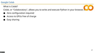 Google Colab
What is Colab?
Colab, or "Colaboratory", allows you to write and execute Python in your browser, with
● Zero configuration required
● Access to GPUs free of charge
● Easy sharing
21
 