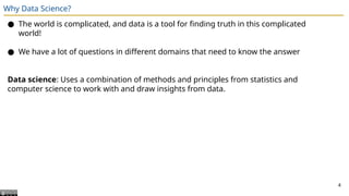 Why Data Science?
● The world is complicated, and data is a tool for finding truth in this complicated
world!
● We have a lot of questions in different domains that need to know the answer
Data science: Uses a combination of methods and principles from statistics and
computer science to work with and draw insights from data.
4
 