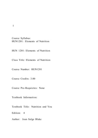 1
Course Syllabus:
HUN1201: Elements of Nutrition
HUN 1201: Elements of Nutrition
Class Title: Elements of Nutrition
Course Number: HUN1201
Course Credits: 3.00
Course Pre-Requisites: None
Textbook Information:
Textbook Title: Nutrition and You
Edition: 4
Author: Joan Salge Blake
 