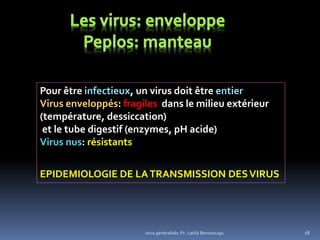 virus généralités: Pr. Latifa Berrezouga 18
Pour être infectieux, un virus doit être entier
Virus enveloppés: fragiles dans le milieu extérieur
(température, dessiccation)
et le tube digestif (enzymes, pH acide)
Virus nus: résistants
EPIDEMIOLOGIE DE LATRANSMISSION DESVIRUS
 